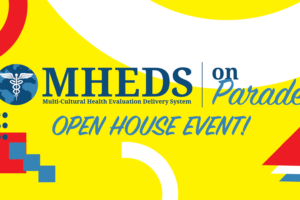 Colorful graphic with yellow background, abstract shapes, and text that reads: MHEDS (Multi-Cultural Health Evaluation Delivery System) on Parade OPEN HOUSE EVENT! in bold blue and yellow fonts.